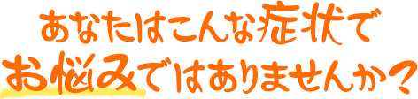 あなたはこんな症状でお悩みではありませんか？